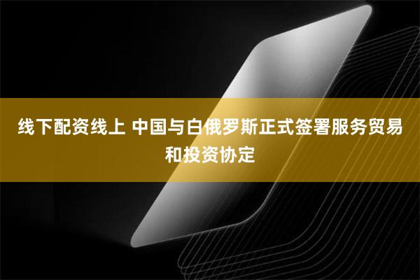 线下配资线上 中国与白俄罗斯正式签署服务贸易和投资协定