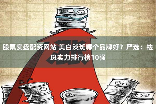 股票实盘配资网站 美白淡斑哪个品牌好？严选：祛斑实力排行榜1