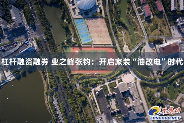 杠杆融资融券 业之峰张钧：开启家装“油改电”时代