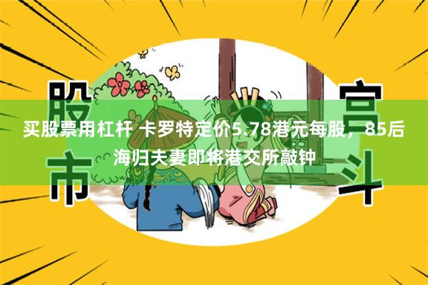 买股票用杠杆 卡罗特定价5.78港元每股，85后海归夫妻即将