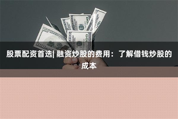 股票配资首选| 融资炒股的费用：了解借钱炒股的成本