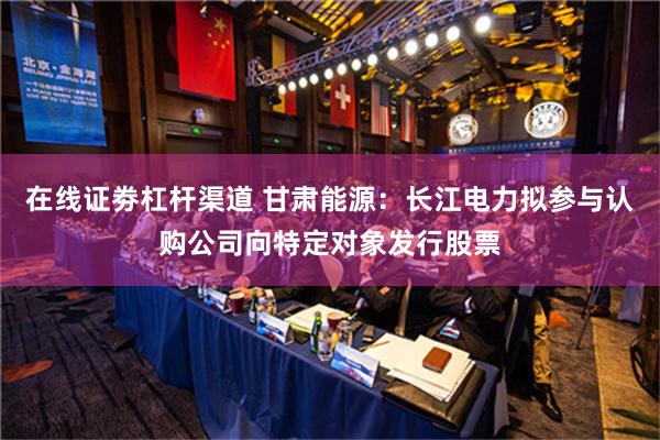 在线证劵杠杆渠道 甘肃能源：长江电力拟参与认购公司向特定对象