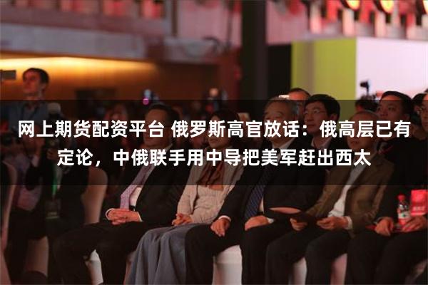 网上期货配资平台 俄罗斯高官放话：俄高层已有定论，中俄联手用