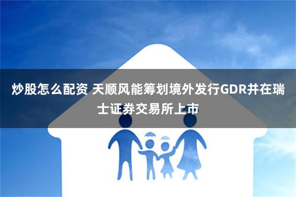 炒股怎么配资 天顺风能筹划境外发行GDR并在瑞士证券交易所上