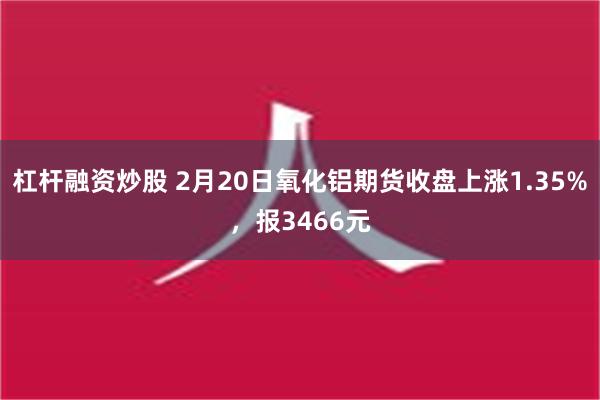 杠杆融资炒股 2月20日氧化铝期货收盘上涨1.35%，报34