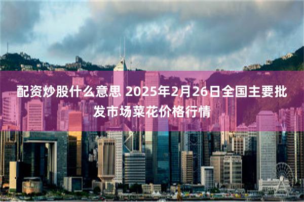 配资炒股什么意思 2025年2月26日全国主要批发市场菜花价